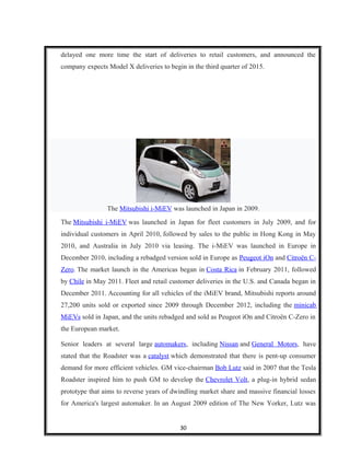 delayed one more time the start of deliveries to retail customers, and announced the
company expects Model X deliveries to begin in the third quarter of 2015.
The Mitsubishi i-MiEV was launched in Japan in 2009.
The Mitsubishi i-MiEV was launched in Japan for fleet customers in July 2009, and for
individual customers in April 2010, followed by sales to the public in Hong Kong in May
2010, and Australia in July 2010 via leasing. The i-MiEV was launched in Europe in
December 2010, including a rebadged version sold in Europe as Peugeot iOn and Citroën C-
Zero. The market launch in the Americas began in Costa Rica in February 2011, followed
by Chile in May 2011. Fleet and retail customer deliveries in the U.S. and Canada began in
December 2011. Accounting for all vehicles of the iMiEV brand, Mitsubishi reports around
27,200 units sold or exported since 2009 through December 2012, including the minicab
MiEVs sold in Japan, and the units rebadged and sold as Peugeot iOn and Citroën C-Zero in
the European market.
Senior leaders at several large automakers, including Nissan and General Motors, have
stated that the Roadster was a catalyst which demonstrated that there is pent-up consumer
demand for more efficient vehicles. GM vice-chairman Bob Lutz said in 2007 that the Tesla
Roadster inspired him to push GM to develop the Chevrolet Volt, a plug-in hybrid sedan
prototype that aims to reverse years of dwindling market share and massive financial losses
for America's largest automaker. In an August 2009 edition of The New Yorker, Lutz was
30
 