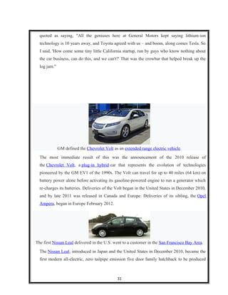 quoted as saying, "All the geniuses here at General Motors kept saying lithium-ion
technology is 10 years away, and Toyota agreed with us – and boom, along comes Tesla. So
I said, 'How come some tiny little California startup, run by guys who know nothing about
the car business, can do this, and we can't?' That was the crowbar that helped break up the
log jam."
GM defined the Chevrolet Volt as an extended range electric vehicle.
The most immediate result of this was the announcement of the 2010 release of
the Chevrolet Volt, a plug-in hybrid car that represents the evolution of technologies
pioneered by the GM EV1 of the 1990s. The Volt can travel for up to 40 miles (64 km) on
battery power alone before activating its gasoline-powered engine to run a generator which
re-charges its batteries. Deliveries of the Volt began in the United States in December 2010,
and by late 2011 was released in Canada and Europe. Deliveries of its sibling, the Opel
Ampera, began in Europe February 2012.
The first Nissan Leaf delivered in the U.S. went to a customer in the San Francisco Bay Area.
The Nissan Leaf, introduced in Japan and the United States in December 2010, became the
first modern all-electric, zero tailpipe emission five door family hatchback to be produced
31
 