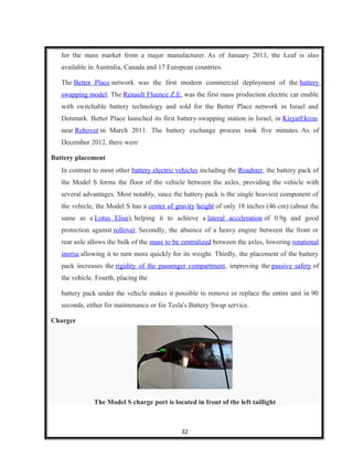 for the mass market from a major manufacturer. As of January 2013, the Leaf is also
available in Australia, Canada and 17 European countries.
The Better Place network was the first modern commercial deployment of the battery
swapping model. The Renault Fluence Z.E. was the first mass production electric car enable
with switchable battery technology and sold for the Better Place network in Israel and
Denmark. Better Place launched its first battery-swapping station in Israel, in KiryatEkron,
near Rehovot in March 2011. The battery exchange process took five minutes. As of
December 2012, there were
Battery placement
In contrast to most other battery electric vehicles including the Roadster, the battery pack of
the Model S forms the floor of the vehicle between the axles, providing the vehicle with
several advantages. Most notably, since the battery pack is the single heaviest component of
the vehicle, the Model S has a center of gravity height of only 18 inches (46 cm) (about the
same as a Lotus Elise), helping it to achieve a lateral acceleration of 0.9g and good
protection against rollover. Secondly, the absence of a heavy engine between the front or
rear axle allows the bulk of the mass to be centralized between the axles, lowering rotational
inertia allowing it to turn more quickly for its weight. Thirdly, the placement of the battery
pack increases the rigidity of the passenger compartment, improving the passive safety of
the vehicle. Fourth, placing the
battery pack under the vehicle makes it possible to remove or replace the entire unit in 90
seconds, either for maintenance or for Tesla's Battery Swap service.
Charger
The Model S charge port is located in front of the left taillight
32
 