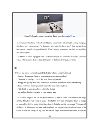 Model S charging connectors at the Tesla store in Austin, Texas
In all markets the charge port is located behind a door in the left taillight. During charging,
the charge port pulses green. The frequency at which the charge port's light pulses slows
down as the charge level approaches full. When charging is complete, the light stops pulsing
and is solid green.
The Model S comes equipped with a different charger and connector in North American
versus other markets, derived from differences in the local electric grid systems.
E2O
Still too expensive (especially outside Delhi) for what is a small hatchback
• Strictly a 4-seater car. Same price competitors can accommodate 5
• Top speed of merely 85 km/h. Not a car for the open road
• Bumpy ride quality (rear seat) & mediocre dynamics. Suspension needs better tuning
• Range restriction means you really can't take it out on the highway
• Fit & finish in some areas leave a lot to be desired
• you will need a charging point in your parking spot
The claimed range of this car has been extended to 140km (from 110km) to dispel range
anxiety. This, however, comes at a cost – the battery now takes a long nine hours to charge
as opposed to the five hours for the two-door. A fast charger that can charge 90 percent of
the battery in 90 minutes has been made available, but it costs somewhere in the range of Rs
6 lakh, which isn't cheap. In any case, the 140km range is under test conditions, which are
33
 