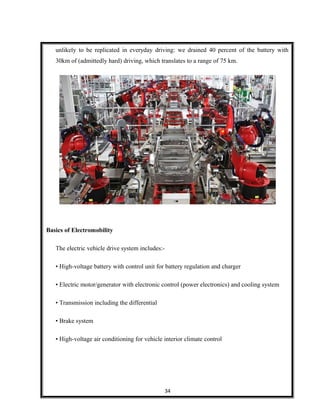 unlikely to be replicated in everyday driving: we drained 40 percent of the battery with
30km of (admittedly hard) driving, which translates to a range of 75 km.
Basics of Electromobility
The electric vehicle drive system includes:-
• High-voltage battery with control unit for battery regulation and charger
• Electric motor/generator with electronic control (power electronics) and cooling system
• Transmission including the differential
• Brake system
• High-voltage air conditioning for vehicle interior climate control
34
 