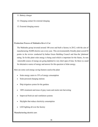 11. Battery charger
12. Charging contact for external charging
13. External charging source
Production Process of Mahindra Reva’s Car
The Mahindra group invested around 100 crore and built a factory in 2012, with the aim of
manufacturing 30,000 electric cars every year. This environmentally friendly plant scored 82
points in the review conducted by Indian Green Building Council and thus the 'platinum'
rating. So In this plant solar energy is being used which is important for the future, As non
-renewable source of energy are going depleted in very short span of time. So there is a need
for alternative source of energy and answer for this question is Solar energy.
Here are some cool energy saving features used at the plant
• Solar energy caters to 35% of energy consumption
• Solar powered charging stations
• Drip irrigation system for the gardens
• 100% treatment and reuse of gray waste and onsite rain harvesting
• Improved fresh air and ventilation systems
• Skylights that reduce electricity consumption
• LED lighting all over the factory
Manufacturing electric cars
36
 