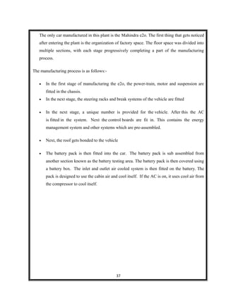 The only car manufactured in this plant is the Mahindra e2o. The first thing that gets noticed
after entering the plant is the organization of factory space. The floor space was divided into
multiple sections, with each stage progressively completing a part of the manufacturing
process.
The manufacturing process is as follows:-
• In the first stage of manufacturing the e2o, the power-train, motor and suspension are
fitted in the chassis.
• In the next stage, the steering racks and break systems of the vehicle are fitted
• In the next stage, a unique number is provided for the vehicle. After this the AC
is fitted in the system. Next the control boards are fit in. This contains the energy
management system and other systems which are pre-assembled.
• Next, the roof gets bonded to the vehicle
• The battery pack is then fitted into the car. The battery pack is sub assembled from
another section known as the battery testing area. The battery pack is then covered using
a battery box. The inlet and outlet air cooled system is then fitted on the battery. The
pack is designed to use the cabin air and cool itself. If the AC is on, it uses cool air from
the compressor to cool itself.
37
 