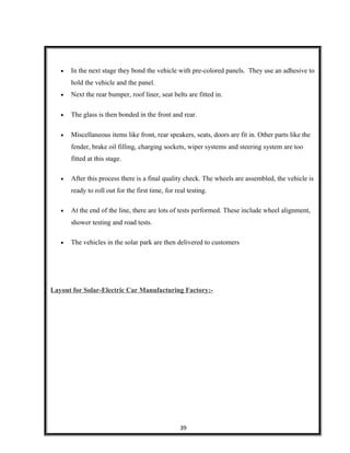 • In the next stage they bond the vehicle with pre-colored panels. They use an adhesive to
hold the vehicle and the panel.
• Next the rear bumper, roof liner, seat belts are fitted in.
• The glass is then bonded in the front and rear.
• Miscellaneous items like front, rear speakers, seats, doors are fit in. Other parts like the
fender, brake oil filling, charging sockets, wiper systems and steering system are too
fitted at this stage.
• After this process there is a final quality check. The wheels are assembled, the vehicle is
ready to roll out for the first time, for real testing.
• At the end of the line, there are lots of tests performed. These include wheel alignment,
shower testing and road tests.
• The vehicles in the solar park are then delivered to customers
Layout for Solar-Electric Car Manufacturing Factory:-
39
 
