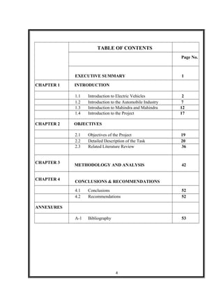 TABLE OF CONTENTS
Page No.
EXECUTIVE SUMMARY 1
CHAPTER 1 INTRODUCTION
1.1 Introduction to Electric Vehicles 2
1.2 Introduction to the Automobile Industry 7
1.3 Introduction to Mahindra and Mahindra 12
1.4 Introduction to the Project 17
CHAPTER 2 OBJECTIVES
2.1 Objectives of the Project 19
2.2 Detailed Description of the Task 20
2.3 Related Literature Review 36
CHAPTER 3
METHODOLOGY AND ANALYSIS 42
CHAPTER 4
CONCLUSIONS & RECOMMENDATIONS
4.1 Conclusions 52
4.2 Recommendations 52
ANNEXURES
A-1 Bibliography 53
4
 