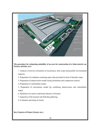 The procedure for estimating suitability of an area for construction of a Solar-electric car
Factory and they are:-
1. Analysis of activity (orientation of occurrences, their scope and possible environmental
impacts).
2. Preparation of a database containing space data presented in form of thematic maps
3. Preparation of attractiveness model (using elimination and comparison criteria).
4. Preparation of vulnerability model.
5. Preparation of convenience model (by combining attractiveness and vulnerability
maps),
6. Definition of a narrow and broad selection of location.
7. Inspection of the location and field data gathering.
8. Evaluation and rating of results.
Key Features of Future Factory are:-
40
 