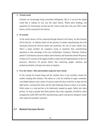 1. Virtual world
Factories are increasingly being networked intelligently. But it is not just the digital
world that is making its way into the smart factory. Whole plant buildings and
equipment are increasingly moving into the virtual world and in the year 2020 ,whole
factory will be connected to the internet.
2. IT security
As the whole factory will be connected through internet in the future, So then Security
will be the key. As Industry holds out the promise of smarter manufacturing, but with
increased connectivity between plants and machinery, the risk of cyber attacks rises.
That’s a major problem for companies trying to transform their manufacturing
operations to take advantage of the new technologies. Germany’s Deutsche Telekom
polled IT and business decision makers about Industry and found that almost 90 percent
of them see IT security as the biggest hurdle in achieving full implementation of the new
processes. Moreover, 84 percent believe that connecting people, machines and
production facilities will open new doors to attackers
3. Free the robots:- Man and machine cooperate more closely
In this concept the human being and the machine have to put carefully around one
another, keeping their distance. The robots as a rule are confined to cages, sometimes
even hidden behind a laser curtain. If a person opens the door to the box or steps into the
light barrier, warning horns blare and the robot landscape freezes in place in an instant.
Work comes to a stop and has to be laboriously ramped up again. Safety now takes
priority. As long as people and robots perform their tasks separately, divided by safety
arrangements under DIN and ISO, manufacturing experts and process designers cannot
fully exploit the machines’ potential.
2.3 Related Literature Review
41
 