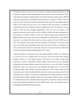 Worldwide as well as in India, taxi services market is variedly unorganized. However, in the
recent past, companies started capitalizing this market and in no time several large as well as
small radio taxi operators expanded rapidly in the Indian radio taxi market. Since, 2009 the
market has witnessed the compounded annual growth rate (CAGR) of 41.90% in terms of
market revenues. Increasing consumer disposable income along with poor public transport
system in the country has give rise to a new market of radio taxi services. According to
“India Radio Taxi Services Market Forecast & Opportunities, 2017” the radio taxi services
market in India has huge untapped opportunities. There are very few players in the
organized radio taxi services market who have failed to address the market demand due to
unavailability of required number of cabs. The national capital region Delhi-NCR has
highest potential where almost 30% calls are dropped by the companies due to unavailability
cabs/taxis. It is estimated that India radio taxi services market will reach 30,000 taxis by
2017. The company's such as Meru Cabs has resulted in 120% increase in Net (loss) profit
after tax for their equity shareholder which shows the kind of return on investments this
newly created market segment is witnessing. The article is retrieved from the “India Radio
Taxi Services Market Forecast & Opportunities, 2017” report
Indian Taxi market is a booming sector in the transport industry of India. It is evident that
out of every five cars on Indian roads, two are taxis. Taxis have always had a special,
nostalgic presence in every Indian’s psyche. The journey of taxi cabs in India began
somewhere in 1910as a replacement of horse wagons. The first taxis were the traditional
Ambassador and Premier Padmini painted black and yellow to serve the Indians for daily
commuting. These were metered taxis that gradually had spread over to various cities
including Mumbai, Delhi, Bangalore and other major cities of the country. Today, the cab
industry has grown from the traditional black and yellow metered taxis paving way to hi-end
technology driven machines. Taxis being an integral part of the Indian automotive market in
metros like Delhi, Mumbai, Banglore, Chennai, the total number of fleet taxis has , touched
the 5,000-mark (Sen 2013). Mumbai which represents the commercial capital of India has
taxis running under the Mumbai Taxi Union (MTU) banner, plus a few thousand more on
the Mumbai-Pune, Mumbai-Nashik and other
42
 