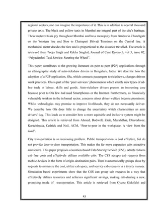 regional sectors, one can imagine the importance of it. This is in addition to several thousand
private taxis. The black and yellow taxis in Mumbai are integral part of the city's heritage.
These metered taxis ply throughout Mumbai and have monopoly from Bandra to Churchgate
on the Western line and Sion to Chatrapati Shivaji Terminus on the Central line. A
mechanical meter decides the fare and is proportional to the distance travelled. The article is
retrieved from Pooja Singh and Rekha Singhal, Journal of Case Research, vol 5, issue 02,
“Priyadarshni Taxi Service: Steering the Wheel”.
This paper contributes to the growing literature on peer-to-peer (P2P) applications through
an ethnographic study of auto-rickshaw drivers in Bengaluru, India. We describe how the
adoption of a P2P application, Ola, which connects passengers to rickshaws, changes drivers
work practices. Ola is part of the ‘peer services’ phenomenon which enable new types of ad-
hoc trade in labour, skills and goods. Auto-rickshaw drivers present an interesting case
because prior to Ola few had used Smartphones or the Internet. Furthermore, as financially
vulnerable workers in the informal sector, concerns about driver welfare become prominent.
Whilst technologies may promise to improve livelihoods, they do not necessarily deliver.
We describe how Ola does little to change the uncertainty which characterizes an auto
drivers’ day. This leads us to consider how a more equitable and inclusive system might be
designed. This article is retrieved from Ahmed, Bodwell, Zade, Muralidhar, Dhareshwar,
Karachiwala, Cedrick and Neil, ACM, “Peer-to-peer in the workplace: A view from the
road”.
City transportation is an increasing problem. Public transportation is cost effective, but do
not provide door-to-door transportation. This makes the far more expensive cabs attractive
and scarce. This paper proposes a location-based Cab-Sharing Service (CSS), which reduces
cab fare costs and effectively utilizes available cabs. The CSS accepts cab requests from
mobile devices in the form of origin-destination pairs. Then it automatically groups close by
requests to minimize the cost, utilize cab space, and service cab requests in a timely manner.
Simulation based experiments show that the CSS can group cab requests in a way that
effectively utilizes resources and achieves significant savings, making cab-sharing a new,
promising mode of transportation. This article is retrieved from Gyozo Gidofalvi and
43
 