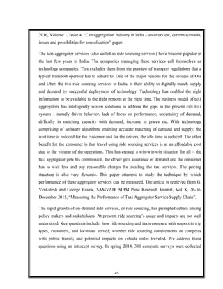 2016, Volume 1, Issue 4, “Cab aggregation industry in india – an overview, current scenario,
issues and possibilities for consolidation” paper.
The taxi aggregator services (also called as ride sourcing services) have become popular in
the last few years in India. The companies managing these services call themselves as
technology companies. This excludes them from the purview of transport regulations that a
typical transport operator has to adhere to. One of the major reasons for the success of Ola
and Uber, the two ride sourcing services in India, is their ability to digitally match supply
and demand by successful deployment of technology. Technology has enabled the right
information to be available to the right persons at the right time. The business model of taxi
aggregators has intelligently woven solutions to address the gaps in the present call taxi
system – namely driver behavior, lack of focus on performance, uncertainty of demand,
difficulty in matching capacity with demand, increase in prices etc. With technology
comprising of software algorithms enabling accurate matching of demand and supply, the
wait time is reduced for the customer and for the drivers, the idle time is reduced. The other
benefit for the consumer is that travel using ride sourcing services is at an affordable cost
due to the volume of the operations. This has created a win-win-win situation for all – the
taxi aggregator gets his commission, the driver gets assurance of demand and the consumer
has to wait less and pay reasonable charges for availing the taxi services. The pricing
structure is also very dynamic. This paper attempts to study the technique by which
performance of these aggregator services can be measured. The article is retrieved from G.
Venkatesh and George Easaw, SAMVAD: SIBM Pune Research Journal, Vol X, 26-36,
December 2015, “Measuring the Performance of Taxi Aggregator Service Supply Chain”.
The rapid growth of on-demand ride services, or ride sourcing, has prompted debate among
policy makers and stakeholders. At present, ride sourcing’s usage and impacts are not well
understood. Key questions include: how ride sourcing and taxis compare with respect to trip
types, customers, and locations served; whether ride sourcing complements or competes
with public transit; and potential impacts on vehicle miles traveled. We address these
questions using an intercept survey. In spring 2014, 380 complete surveys were collected
45
 
