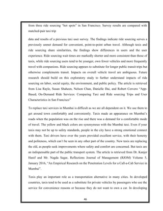 from three ride sourcing “hot spots” in San Francisco. Survey results are compared with
matched-pair taxi trip
data and results of a previous taxi user survey. The findings indicate ride sourcing serves a
previously unmet demand for convenient, point-to-point urban travel. Although taxis and
ride sourcing share similarities, the findings show differences in users and the user
experience. Ride sourcing wait times are markedly shorter and more consistent than those of
taxis, while ride sourcing users tend to be younger, own fewer vehicles and more frequently
travel with companions. Ride sourcing appears to substitute for longer public transit trips but
otherwise complements transit. Impacts on overall vehicle travel are ambiguous. Future
research should build on this exploratory study to further understand impacts of ride
sourcing on labor, social equity, the environment, and public policy. The article is retrieved
from Lisa Rayle, Susan Shaheen, Nelson Chan, Danielle Dai, and Robert Cervero “App-
Based, On-Demand Ride Services: Comparing Taxi and Ride sourcing Trips and User
Characteristics in San Francisco”
To replace taxi services in Mumbai is difficult as we are all dependent on it. We use them to
get around town comfortably and conveniently. Taxis made an appearance on Mumbai’s
roads when the population was on the rise and there was a demand for a comfortable mode
of travel. The yellow and black colors are synonymous with the Mumbai taxi. Even if your
taxis may not be up to safety standards, people in the city have a strong emotional connect
with them. Taxi drivers have over the years provided excellent service, with their honesty
and politeness, which can’t be seen in any other part of the country. New taxis are replacing
the old, as people seek improvements where safety and comfort are concerned. But taxis are
an indispensable part of the public transport system. The article is retrieved from Dr. Kanjer
Hanif and Mr. Nagda Sagar, Reflections Journal of Management (RJOM) Volume 5,
January 2016, “An Empirical Research on the Penetration Levels for a Call-a-Cab Service in
Mumbai”.
Taxis play an important role as a transportation alternative in many cities. In developed
countries, taxis tend to be used as a substitute for private vehicles by passengers who use the
service for convenience reasons or because they do not want to own a car. In developing
46
 