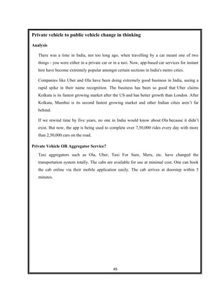 Private vehicle to public vehicle change in thinking
Analysis
There was a time in India, not too long ago, when travelling by a car meant one of two
things - you were either in a private car or in a taxi. Now, app-based car services for instant
hire have become extremely popular amongst certain sections in India's metro cities.
Companies like Uber and Ola have been doing extremely good business in India, seeing a
rapid spike in their name recognition. The business has been so good that Uber claims
Kolkata is its fastest growing market after the US and has better growth than London. After
Kolkata, Mumbai is its second fastest growing market and other Indian cities aren’t far
behind.
If we rewind time by five years, no one in India would know about Ola because it didn’t
exist. But now, the app is being used to complete over 7,50,000 rides every day with more
than 2,50,000 cars on the road.
Private Vehicle OR Aggregator Service?
Taxi aggregators such as Ola, Uber, Taxi For Sure, Meru, etc. have changed the
transportation system totally. The cabs are available for use at minimal cost. One can book
the cab online via their mobile application easily. The cab arrives at doorstep within 5
minutes.
49
 