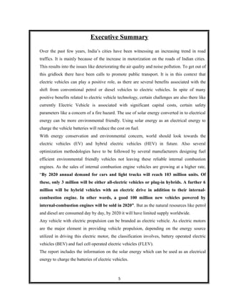 Executive Summary
Over the past few years, India’s cities have been witnessing an increasing trend in road
traffics. It is mainly because of the increase in motorization on the roads of Indian cities.
This results into the issues like deteriorating the air quality and noise pollution. To get out of
this gridlock there have been calls to promote public transport. It is in this context that
electric vehicles can play a positive role, as there are several benefits associated with the
shift from conventional petrol or diesel vehicles to electric vehicles. In spite of many
positive benefits related to electric vehicle technology, certain challenges are also there like
currently Electric Vehicle is associated with significant capital costs, certain safety
parameters like a concern of a fire hazard. The use of solar energy converted in to electrical
energy can be more environmental friendly. Using solar energy as an electrical energy to
charge the vehicle batteries will reduce the cost on fuel.
With energy conservation and environmental concern, world should look towards the
electric vehicles (EV) and hybrid electric vehicles (HEV) in future. Also several
optimization methodologies have to be followed by several manufacturers designing fuel
efficient environmental friendly vehicles not leaving these reliable internal combustion
engines. As the sales of internal combustion engine vehicles are growing at a higher rate,
“By 2020 annual demand for cars and light trucks will reach 103 million units. Of
these, only 3 million will be either all-electric vehicles or plug-in hybrids. A further 6
million will be hybrid vehicles with an electric drive in addition to their internal-
combustion engine. In other words, a good 100 million new vehicles powered by
internal-combustion engines will be sold in 2020”. But as the natural resources like petrol
and diesel are consumed day by day, by 2020 it will have limited supply worldwide.
Any vehicle with electric propulsion can be branded as electric vehicle. As electric motors
are the major element in providing vehicle propulsion, depending on the energy source
utilized in driving this electric motor, the classification involves, battery operated electric
vehicles (BEV) and fuel cell operated electric vehicles (FLEV).
The report includes the information on the solar energy which can be used as an electrical
energy to charge the batteries of electric vehicles.
5
 