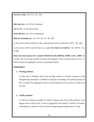 Fare for 15 kms:- Rs. 8*15= Rs. 120/-
Ride time fare:- Rs. 20 for 20 minutes.
Tax @ 5%:- 5% of total ride fare
Total ride fare:- Rs. 210/- excluding tax.
Ride fare including tax = Rs. 210 + Rs. 10 = Rs. 220/-
As the service will be used twice a day, total payment for day would be Rs. 220*2 = Rs. 440/-.
As the service will be used 26 times in a month, the total cost would be:- Rs. 440*26 = Rs.
11440/-.
Hence the total expenses for a month will fall from Rs.21400-Rs. 36400/- to Rs. 11400/- for
a month. The cost saving would be more than 50% (approx.). From economic point of view, it’s
better to choose for aggregator service over personal vehicles.
Social factor/s
1. Parking problems
In cities such as Mumbai, where there are high numbers of vehicles running on roads
throughout day and night, it is difficult to find place for parking. The parking charges are
also very high. If an aggregator service is used, parking won’t be an issue to a rider or an
end user.
2. Traffic problems
As there are enormous numbers of vehicles running onto roads, traffic problem is the
biggest issue in all the cities. In case of aggregators, the number of vehicles will reduce
tremendously as shared car will be used by multiple people multiple times in a day.
56
 