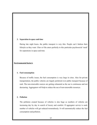 3. Separation in space and time
During late night hours, the public transport is very thin. People can’t fashion their
lifestyle as they want. Uber or Ola caters perfectly to this particular psychosocial ‘need’
for separations in space and time.
Environmental factor/s
1. Fuel consumption
Because of traffic issues, the fuel consumption is very large in cities. Also for private
transportation, the public vehicles are largely preferred over public transport because of
rush. The non-renewable sources are getting exhausted as the use is continuous and not
decreasing. Aggregators will help to reduce the use of non-renewable resources.
2. Pollution
The pollution created because of vehicles is also huge as numbers of vehicles are
increasing day by day in search of luxury and comfort. If aggregator service is used,
number of vehicles will get reduced tremendously. It will automatically reduce the fuel
consumption and pollution.
57
 