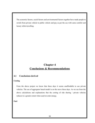 The economic factors, social factors and environmental factors together have made people to
switch from private vehicle to public vehicle and pay as per the use with same comfort and
luxury while travelling.
Chapter 4
Conclusions & Recommendations
4.1 Conclusions derived
Costing
From the above project we know that these days it seems unaffordable to use private
vehicles. The use of aggregator based model is on the move these days. As we see from the
above calculations and explanations that the costing of ride sharing / private vehicles
reduces to a greater extent when used on solar energy.
Fuel
58
 