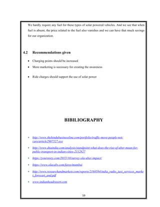 We hardly require any fuel for these types of solar powered vehicles. And we see that when
fuel is absent, the price related to the fuel also vanishes and we can have that much savings
for our organization.
4.2 Recommendations given
• Charging points should be increased
• More marketing is necessary for creating the awareness
• Ride charges should support the use of solar power
BIBILIOGRAPHY
• http://www.thehindubusinessline.com/portfolio/traffic-move-people-not-
cars/article2907527.ece
• http://www.dnaindia.com/analysis/standpoint-what-does-the-rise-of-uber-mean-for-
public-transport-in-indian-cities-2112827
• https://yourstory.com/2015/10/survey-ola-uber-impact/
• https://www.olacabs.com/fares/mumbai
• http://www.researchandmarkets.com/reports/2168584/india_radio_taxi_services_marke
t_forecast_and.pdf
• www.indianheadresort.com
59
 