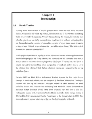 Chapter 1
Introduction
1.1 Electric Vehicles
In every home there are lots of electric powered tools, some are used inside and other
outside. We can toast our bread, dry our hair, vacuum clean and so on. But there is one thing
that is not powered with electricity. We start the day of using this product, the workday ends
often by using it, we use it after work and some people use it in work, on weekends and so
on. This product can be a symbol of personality, a symbol of power status, a sign of success
or sign of taste. I think it is now obvious that I am talking about the car. Why is the typical
home car not powered with electricity?
In this project my main focus is going to be the electric car, how the technology has evolved
and what the prospects are. In my opinion, this technique can and should be used more. I
think it is time to consider it necessary to produce varied types of electric cars. The reason is
simple, we need to find substitute for oil and gasoline powered cars and we need to lower
the pollution from vehicles. I think the best solution is electric and I am positive that is a big
part of our future.
Between 1832 and 1839, Robert Anderson of Scotland invented the first crude electric
carriage. A small-scale electric car was designed by Professor Stratingh of Groningen,
Holland, and built by his assistant Christopher Becker in 1835. Practical and more
successful electric road vehicles were invented by both American Thomas Davenport and
Scotsmen Robert Davidson around 1842. Both inventors were the first to use non-
rechargeable electric cells. Frenchmen Gaston Plante invented a better storage battery in
1865 and his fellow countrymen Camille Faure improved the storage battery in 1881. This
improved-capacity storage battery paved the way for electric vehicles to flourish.
6
 