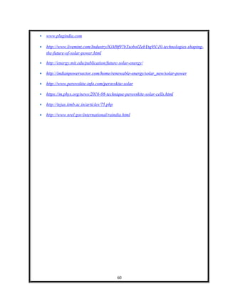 • www.plugindia.com
• http://www.livemint.com/Industry/lGM9f97bTxoboIZebYtq9N/10-technologies-shaping-
the-future-of-solar-power.html
• http://energy.mit.edu/publication/future-solar-energy/
• http://indianpowersector.com/home/renewable-energy/solar_new/solar-power
• http://www.perovskite-info.com/perovskite-solar
• https://m.phys.org/news/2016-08-technique-perovskite-solar-cells.html
• http://tejas.iimb.ac.in/articles/75.php
• http://www.nrel.gov/international/raindia.html
60
 