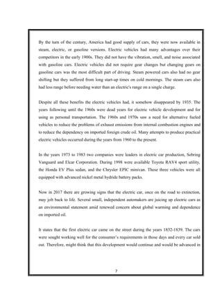 By the turn of the century, America had good supply of cars, they were now available in
steam, electric, or gasoline versions. Electric vehicles had many advantages over their
competitors in the early 1900s. They did not have the vibration, smell, and noise associated
with gasoline cars. Electric vehicles did not require gear changes but changing gears on
gasoline cars was the most difficult part of driving. Steam powered cars also had no gear
shifting but they suffered from long start-up times on cold mornings. The steam cars also
had less range before needing water than an electric's range on a single charge.
Despite all these benefits the electric vehicles had, it somehow disappeared by 1935. The
years following until the 1960s were dead years for electric vehicle development and for
using as personal transportation. The 1960s and 1970s saw a need for alternative fueled
vehicles to reduce the problems of exhaust emissions from internal combustion engines and
to reduce the dependency on imported foreign crude oil. Many attempts to produce practical
electric vehicles occurred during the years from 1960 to the present.
In the years 1973 to 1983 two companies were leaders in electric car production, Sebring
Vanguard and Elcar Corporation. During 1998 were available Toyota RAV4 sport utility,
the Honda EV Plus sedan, and the Chrysler EPIC minivan. These three vehicles were all
equipped with advanced nickel metal hydride battery packs.
Now in 2017 there are growing signs that the electric car, once on the road to extinction,
may jolt back to life. Several small, independent automakers are juicing up electric cars as
an environmental statement amid renewed concern about global warming and dependence
on imported oil.
It states that the first electric car came on the street during the years 1832-1839. The cars
were sought working well for the consumer’s requirements in those days and every car sold
out. Therefore, might think that this development would continue and would be advanced in
7
 