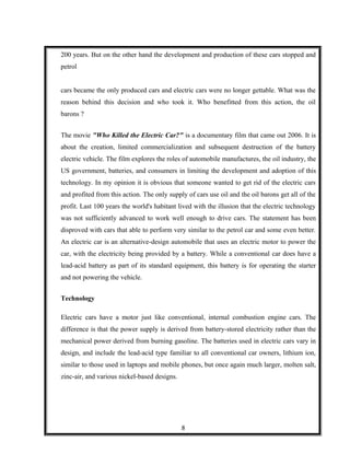 200 years. But on the other hand the development and production of these cars stopped and
petrol
cars became the only produced cars and electric cars were no longer gettable. What was the
reason behind this decision and who took it. Who benefitted from this action, the oil
barons ?
The movie "Who Killed the Electric Car?" is a documentary film that came out 2006. It is
about the creation, limited commercialization and subsequent destruction of the battery
electric vehicle. The film explores the roles of automobile manufactures, the oil industry, the
US government, batteries, and consumers in limiting the development and adoption of this
technology. In my opinion it is obvious that someone wanted to get rid of the electric cars
and profited from this action. The only supply of cars use oil and the oil barons get all of the
profit. Last 100 years the world's habitant lived with the illusion that the electric technology
was not sufficiently advanced to work well enough to drive cars. The statement has been
disproved with cars that able to perform very similar to the petrol car and some even better.
An electric car is an alternative-design automobile that uses an electric motor to power the
car, with the electricity being provided by a battery. While a conventional car does have a
lead-acid battery as part of its standard equipment, this battery is for operating the starter
and not powering the vehicle.
Technology
Electric cars have a motor just like conventional, internal combustion engine cars. The
difference is that the power supply is derived from battery-stored electricity rather than the
mechanical power derived from burning gasoline. The batteries used in electric cars vary in
design, and include the lead-acid type familiar to all conventional car owners, lithium ion,
similar to those used in laptops and mobile phones, but once again much larger, molten salt,
zinc-air, and various nickel-based designs.
8
 