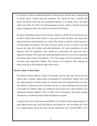 In an electric vehicle the traditional gasoline or diesel engine and fuel tank is replaced with
an electric motor, a battery pack and controllers. The vehicle also has a controller that
powers the electric motor that uses rechargeable batteries as its energy source. The motor
itself can be either AC or DC. The main advantage to electric vehicles is that the motor and
battery configuration allows the vehicle to run more fuel-efficiently.
DC motor installations tend to be easier and less expensive to build. DC motors also have an
overdrive feature which means that for a short period of time the motor will accept more
energy and deliver more horsepower as a result. This feature is useful in a vehicle because it
can help during acceleration. The motor, however, cannot be run in overdrive too often
because the motor will overheat and could malfunction. AC motor installations are more
expensive than DC installations. They usually use a three phase AC motor that allows
regenerative braking. This means that during braking the motor acts in reverse as a generator
and delivers power back to the batteries. 15% of the energy used for acceleration can be
recovered using regenerative braking. This amount is not enough to fully recharge the
battery pack, but it will extend the range of the vehicle.
Electric Vehicle Trend in India
The Electric Vehicle industry in India is far behind, with less than 1per cent of the total
vehicle sales. Currently, Indian roads are dominated by conventional vehicles (ICE) and
have approximately 0.4 million electric two wheelers and a few thousand electric cars only.
The Indian EV industry has been on the back seat due to various challenges that are similar
to the global EV industry. High cost of batteries and cars has been a major obstacle to the
widespread consumer adoption of EVs in India. Lack of Inexpensive and robust charging
infrastructure is another parameter which has hindered its growth.
A typical electric car in India costs around INR0.5 to 0.6 million which is approximately 2.5
times higher than an entry level fuel efficient conventional car. Also the battery life of the
EV is approximately four to five years and the replacement cost is around INR0.2 to 0.3
9
 