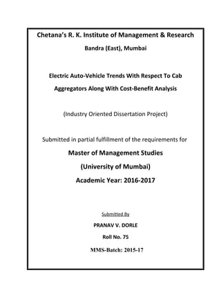 Chetana’s R. K. Institute of Management & Research
Bandra (East), Mumbai
Electric Auto-Vehicle Trends With Respect To Cab
Aggregators Along With Cost-Benefit Analysis
(Industry Oriented Dissertation Project)
Submitted in partial fulfillment of the requirements for
Master of Management Studies
(University of Mumbai)
Academic Year: 2016-2017
Submitted By
PRANAV V. DORLE
Roll No. 75
MMS-Batch: 2015-17
 
