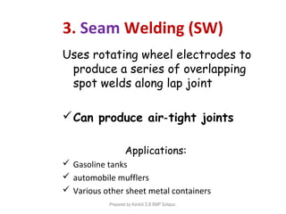 3. Seam Welding (SW)
Uses rotating wheel electrodes to
produce a series of overlapping
spot welds along lap joint
Can produce air tight joints‑
Applications:
 Gasoline tanks
 automobile mufflers
 Various other sheet metal containers
Prepared by Kantoli S.B BMP Solapur.
 