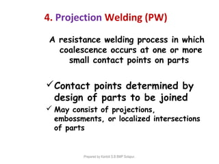 4. Projection Welding (PW)
A resistance welding process in which
coalescence occurs at one or more
small contact points on parts
Contact points determined by
design of parts to be joined
 May consist of projections,
embossments, or localized intersections
of parts
Prepared by Kantoli S.B BMP Solapur.
 