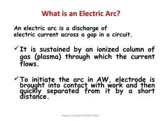 What is an Electric Arc?
An electric arc is a discharge of
electric current across a gap in a circuit.
It is sustained by an ionized column of
gas (plasma) through which the current
flows.
To initiate the arc in AW, electrode is
brought into contact with work and then
quickly separated from it by a short
distance.
Prepared by Kantoli S.B BMP Solapur.
 