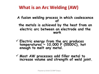 What is an Arc Welding (AW)
A fusion welding process in which coalescence
of
the metals is achieved by the heat from an
electric arc between an electrode and the
work
 Electric energy from the arc produces
temperatures ~ 10,000 F (55000
C), hot
enough to melt any metal.
 Most AW processes add filler metal to
increase volume and strength of weld joint.
Prepared by Kantoli S.B BMP Solapur.
 