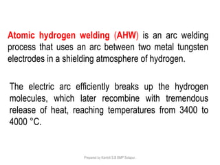 Prepared by Kantoli S.B BMP Solapur.
Atomic hydrogen welding (AHW) is an arc welding
process that uses an arc between two metal tungsten
electrodes in a shielding atmosphere of hydrogen.
The electric arc efficiently breaks up the hydrogen
molecules, which later recombine with tremendous
release of heat, reaching temperatures from 3400 to
4000 °C.
 