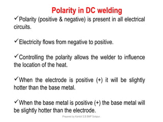 Polarity (positive & negative) is present in all electrical
circuits.
Electricity flows from negative to positive.
Controlling the polarity allows the welder to influence
the location of the heat.
When the electrode is positive (+) it will be slightly
hotter than the base metal.
When the base metal is positive (+) the base metal will
be slightly hotter than the electrode.
Polarity in DC welding
Prepared by Kantoli S.B BMP Solapur.
 