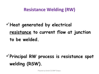 Resistance Welding (RW)
Heat generated by electrical
resistance to current flow at junction
to be welded.
Principal RW process is resistance spot
welding (RSW).
Prepared by Kantoli S.B BMP Solapur.
 