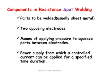 Components in Resistance Spot Welding
Parts to be welded(usually sheet metal)
Two opposing electrodes
Means of applying pressure to squeeze
parts between electrodes.
Power supply from which a controlled
current can be applied for a specified
time duration.
Prepared by Kantoli S.B BMP Solapur.
 