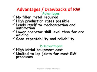 Advantages / Drawbacks of RW
Advantages:
 No filler metal required
 High production rates possible
 Lends itself to mechanization and
automation
 Lower operator skill level than for arc
welding
 Good repeatability and reliability
Disadvantages:
 High initial equipment cost
 Limited to lap joints for most RW
processes
Prepared by Kantoli S.B BMP Solapur.
 