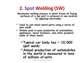 2. Spot Welding (SW)
Resistance welding process in which fusion of faying
surfaces of a lap joint is achieved at one location
by opposing electrodes
 Used to join sheet metal parts using a series of
spot welds
 Widely used in mass production of automobiles,
appliances, metal furniture, and other products
made of sheet metal
Typical car body has ~ 10,000
spot welds
Annual production of automobiles
in the world is measured in tens
of millions of units
Prepared by Kantoli S.B BMP Solapur.
 