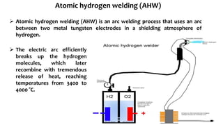  Atomic hydrogen welding (AHW) is an arc welding process that uses an arc
between two metal tungsten electrodes in a shielding atmosphere of
hydrogen.
 The electric arc efficiently
breaks up the hydrogen
molecules, which later
recombine with tremendous
release of heat, reaching
temperatures from 3400 to
4000 °C.
Atomic hydrogen welding (AHW)
 