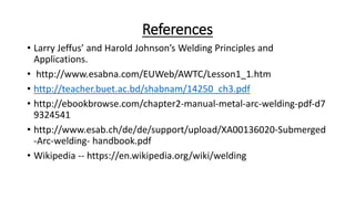 References
• Larry Jeffus’ and Harold Johnson’s Welding Principles and
Applications.
• http://www.esabna.com/EUWeb/AWTC/Lesson1_1.htm
• http://teacher.buet.ac.bd/shabnam/14250_ch3.pdf
• http://ebookbrowse.com/chapter2‐manual‐metal‐arc‐welding‐pdf‐d7
9324541
• http://www.esab.ch/de/de/support/upload/XA00136020‐Submerged
‐Arc‐welding‐ handbook.pdf
• Wikipedia -- https://en.wikipedia.org/wiki/welding
 