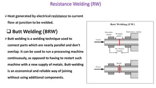 Resistance Welding (RW)
Heat generated by electrical resistance to current
flow at junction to be welded.
Butt welding is a welding technique used to
connect parts which are nearly parallel and don't
overlap. It can be used to run a processing machine
continuously, as opposed to having to restart such
machine with a new supply of metals. Butt-welding
is an economical and reliable way of joining
without using additional components.
 Butt Welding (BRW)
 