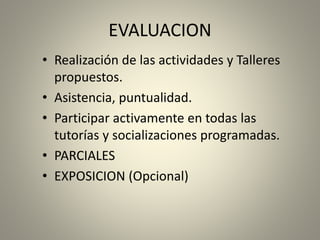 EVALUACION
• Realización de las actividades y Talleres
propuestos.
• Asistencia, puntualidad.
• Participar activamente en todas las
tutorías y socializaciones programadas.
• PARCIALES
• EXPOSICION (Opcional)
 