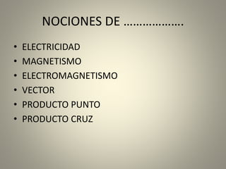 NOCIONES DE ……………….
• ELECTRICIDAD
• MAGNETISMO
• ELECTROMAGNETISMO
• VECTOR
• PRODUCTO PUNTO
• PRODUCTO CRUZ
 