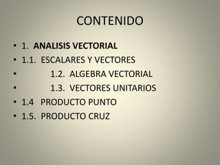 CONTENIDO
• 1. ANALISIS VECTORIAL
• 1.1. ESCALARES Y VECTORES
• 1.2. ALGEBRA VECTORIAL
• 1.3. VECTORES UNITARIOS
• 1.4 PRODUCTO PUNTO
• 1.5. PRODUCTO CRUZ
 