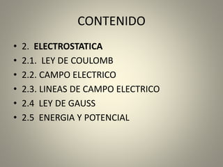 CONTENIDO
• 2. ELECTROSTATICA
• 2.1. LEY DE COULOMB
• 2.2. CAMPO ELECTRICO
• 2.3. LINEAS DE CAMPO ELECTRICO
• 2.4 LEY DE GAUSS
• 2.5 ENERGIA Y POTENCIAL
 