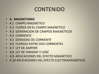 CONTENIDO
• 4. MAGNETISMO
• 4.1 CAMPO MAGNETICO
• 4.2 FUERZA EN EL CAMPO MAGNETICO
• 4.3 GENERACION DE CAMPOS MAGNETICOS
• 4.4 CORRIENTE
• 4.5 DENSIDAD DE CORRIENTE
• 4.6 FUERZAS ENTRE DOS CORRIENTES
• 4.7 LEY DE AMPERE
• 4.8 LEY DE FARADAY Y LENZ
• 4.9 APLICACIONES DEL EFECTO MAGNETICO
• 4.10 APLICACIONES DEL EFECTO ELECTROMAGNETICO.
 