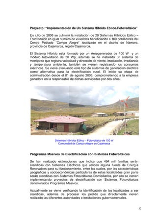 Proyecto: “Implementación de Un Sistema Híbrido Eólico-Fotovoltaico”

En julio de 2008 se culminó la instalación de 20 Sistemas Híbridos Eólico –
Fotovoltaico en igual número de viviendas beneficiando a 100 pobladores del
Centro Poblado “Campo Alegre” localizado en el distrito de Namora,
provincia de Cajamarca, región Cajamarca.

El Sistema Híbrido esta formado por un Aerogenerador de 100 W y un
módulo fotovoltaico de 50 Wp, además se ha instalado un sistema de
monitoreo que registra velocidad y dirección de viento, irradiación, irradiancia
y temperatura ambiente, también se vienen registrando los consumos
eléctricos. Se viene evaluando este tipo de sistemas de generación eléctrica
como alternativa para la electrificación rural. El inició su etapa de
administración desde el 01 de agosto 2008, comprometiendo a la empresa
ganadora en la responsable de dichas actividades por dos años.




                  Sistemas Híbridos Eólico – Fotovoltaico de 150 W
                     Comunidad de Campo Alegre en Cajamarca



Programas Masivos de Electrificación con Sistemas Fotovoltaicos

Se han realizado estimaciones que indica que 464 mil familias serán
atendidas con Sistemas Eléctricos que utilicen alguna fuente de Energía
Renovables para su funcionamiento, entre las cuales, por las características
geográficas y socioeconómicas particulares de estas localidades gran parte
serán atendidas con Sistemas Fotovoltaicos Domiciliarios, por ello se vienen
implementando proyectos de electrificación con Sistemas Fotovoltaicos
denominados Programas Masivos.

Actualmente se viene verificando la identificación de las localidades a ser
atendidas, además de procesar los pedido que directamente vienen
realizado las diferentes autoridades e instituciones gubernamentales.


                                                                                   32
 