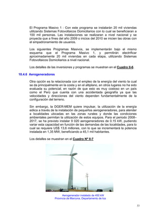 El Programa Masivo 1 : Con este programa se instalarán 20 mil viviendas
      utilizando Sistemas Fotovoltaicos Domiciliarios con lo cual se beneficiaran a
      100 mil personas. Las instalaciones se realizaran a nivel nacional y se
      proyecta que a fines del año 2009 o inicios del 2010 se inicien las obras con
      el empadronamiento de usuarios.

      Los siguientes Programas Masivos, se implementarán bajo el mismo
      esquema que el Programa Masivo 1, y permitirán electrificar
      aproximadamente 20 mil viviendas en cada etapa, utilizando Sistemas
      Fotovoltaicos Domiciliarios a nivel nacional.

      Los detalles de las inversiones y programas se muestran en el Cuadro II-6.

10.4.6 Aerogeneradores

      Otra opción es la relacionada con el empleo de la energía del viento la cual
      se da principalmente en la costa y en el altiplano, en otros lugares no ha sido
      evaluada su potencial, en razón de que esto es muy costoso en un país
      como el Perú que cuenta con una accidentada geografía ya que las
      velocidades y direcciones del viento dependen fundamentalmente de la
      configuración del terreno.

      Sin embargo, la DGER-MEM quiere impulsar, la utilización de la energía
      eólica a través de la instalación de pequeños aerogeneradores, para atender
      a localidades ubicadas en las zonas rurales y donde las condiciones
      ambientales permitan la utilización de estos equipos. Para el periodo 2008–
      2017, se ha previsto instalar 9 020 aerogeneradores de 0.15 kW, pudiendo
      variar esta capacidad en función de las demandas de las localidades, para lo
      cual se requiere US$ 13,6 millones, con lo que se incrementará la potencia
      instalada en 1,35 MW, beneficiando a 45,1 mil habitantes.

      Los detalles se muestran en el Cuadro Nº II-7




                               Aerogenerador instalado de 450 kW
                         Provincia de Marcona, Departamento de Ica

                                                                                        33
 