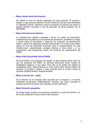 Mayor estado actual del proyecto

Se califica el nivel de estudio alcanzado de cada proyecto. El puntaje a
asignar a cada proyecto estará en función directa al nivel que haya alcanzado
su respectivo estudio, dándole la mayor puntuación al proyecto que tenga su
estudio definitivo completo a nivel de ejecución de obras aprobado por la
DEP/MEM.

Mayor Infraestructura eléctrica

La Infraestructura eléctrica existente o futura, en líneas de transmisión,
subestaciones de potencia y/o de plantas de generación, posibilitan en mayor
o menor grado la formulación y ejecución de proyectos de electrificación
(SER), a partir de la utilización de estas instalaciones. Por lo tanto este criterio
califica el nivel de desarrollo alcanzado para la implementación de esta
infraestructura, asignándosele puntajes distintos si ésta existe o si su
construcción está programada dentro del horizonte de planeamiento del
PNER.

Mayor Valor Actual Neto Social (VANS)

Se da prioridad a los proyectos que tengan un gran impacto social, toda vez
que los proyectos del PNER, en términos financieros tienen niveles de
rentabilidad negativos o muy bajos. Para esto se ha optado por calificar la
rentabilidad social, determinándose el Valor Actual Neto Social (VANS) del
proyecto. El puntaje a asignar a cada proyecto está en función directa al
cociente (VANS/Inversión), respectivamente.

Menor Inversión per - cápita

Es la relación de la inversión total requerida por el proyecto y el número
habitantes beneficiados (US$/habitante), dándose una mayor prioridad al
proyecto que tiene el menor valor absoluto de este coeficiente.

Mejor Ubicación geográfica

Se otorga mayor puntaje a los proyectos ubicados en zonas de frontera y en
las zonas rurales de la costa, sierra y selva del país.




                                                                                       24
 