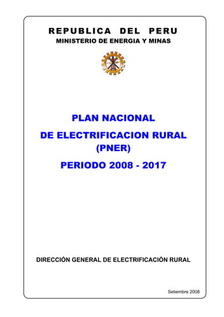 REPUBLICA          DEL     PERU
     MINISTERIO DE ENERGIA Y MINAS




         PLAN NACIONAL
 DE ELECTRIFICACION RURAL
          (PNER)
      PERIODO 2008 - 2017




DIRECCIÓN GENERAL DE ELECTRIFICACIÓN RURAL




                                   Setiembre 2008
 