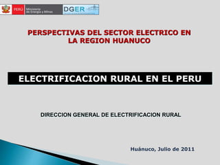 ELECTRIFICACION RURAL EN EL PERU
PERSPECTIVAS DEL SECTOR ELECTRICO EN
LA REGION HUANUCO
Huánuco, Julio de 2011
DIRECCION GENERAL DE ELECTRIFICACION RURAL
 